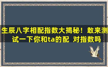 生辰八字相配指数大揭秘！敢来测试一下你和ta的配  对指数吗